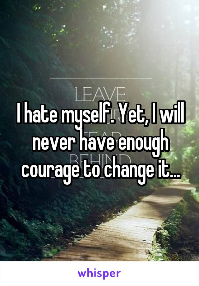 I hate myself. Yet, I will never have enough courage to change it...