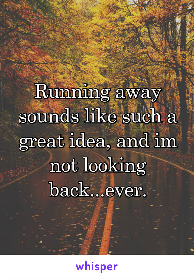 Running away sounds like such a great idea, and im not looking back...ever.