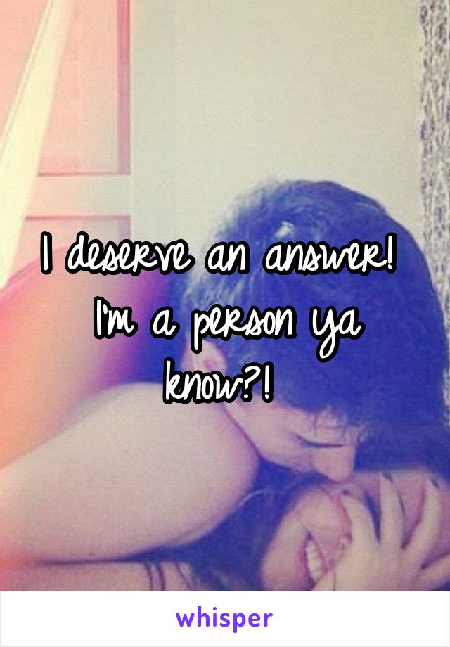 I deserve an answer! 
I'm a person ya know?! 