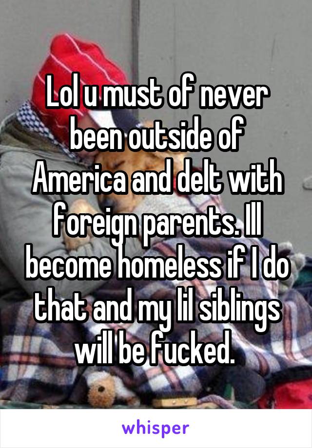 Lol u must of never been outside of America and delt with foreign parents. Ill become homeless if I do that and my lil siblings will be fucked. 