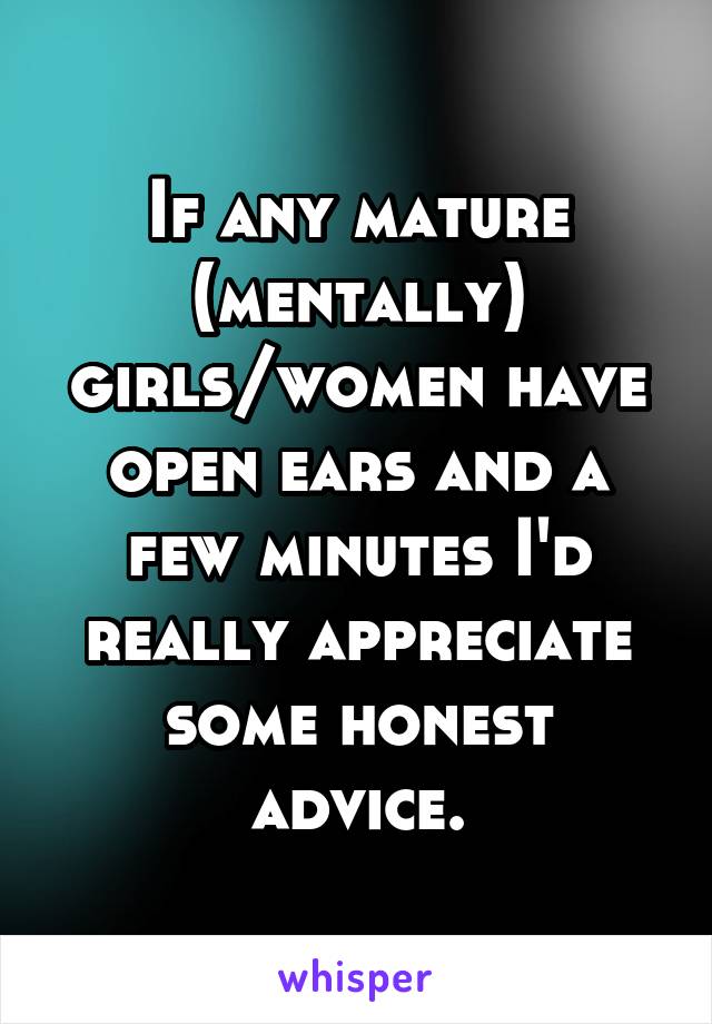 If any mature (mentally) girls/women have open ears and a few minutes I'd really appreciate some honest advice.