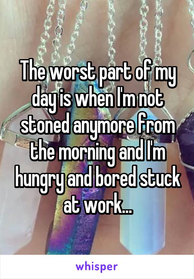 The worst part of my day is when I'm not stoned anymore from the morning and I'm hungry and bored stuck at work...