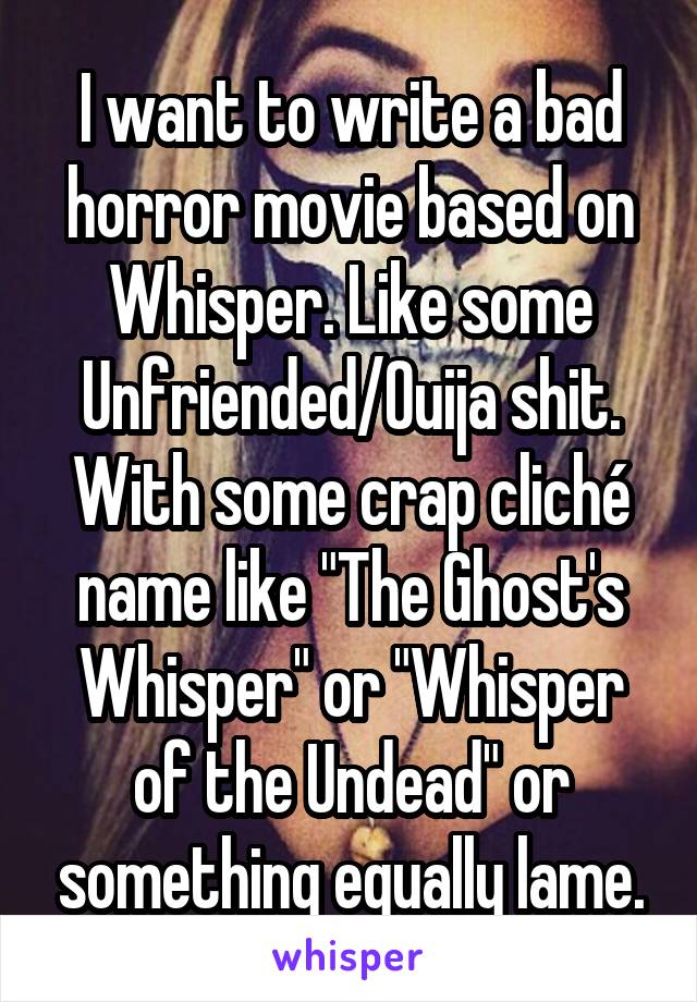 I want to write a bad horror movie based on Whisper. Like some Unfriended/Ouija shit. With some crap cliché name like "The Ghost's Whisper" or "Whisper of the Undead" or something equally lame.