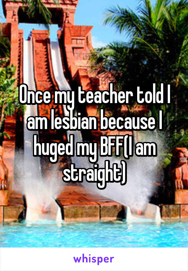 Once my teacher told I am lesbian because I huged my BFF(I am straight)