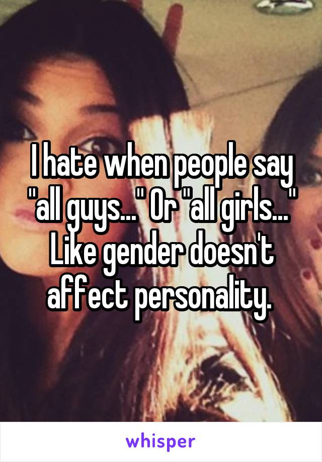 I hate when people say "all guys..." Or "all girls..." Like gender doesn't affect personality. 