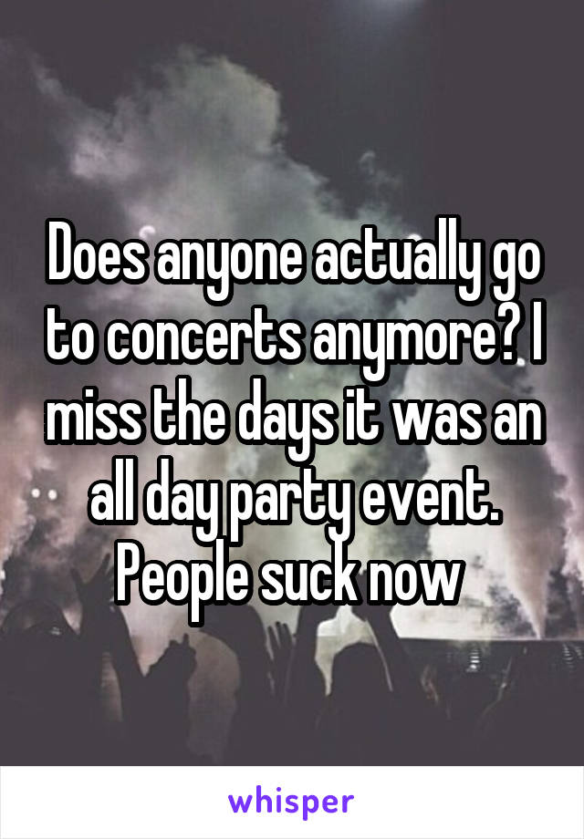 Does anyone actually go to concerts anymore? I miss the days it was an all day party event. People suck now 