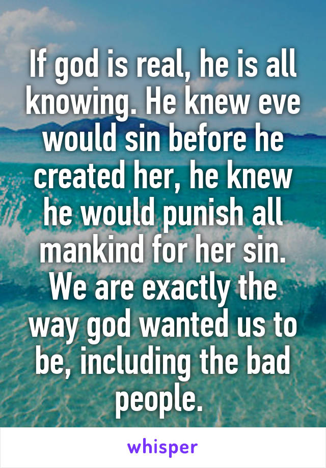 If god is real, he is all knowing. He knew eve would sin before he created her, he knew he would punish all mankind for her sin. We are exactly the way god wanted us to be, including the bad people. 