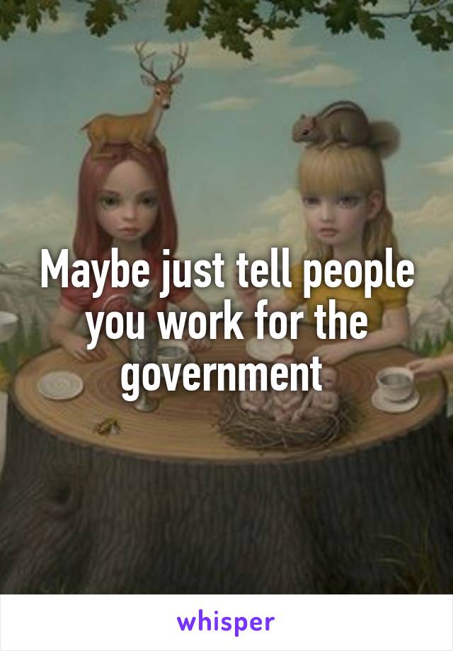 Maybe just tell people you work for the government 