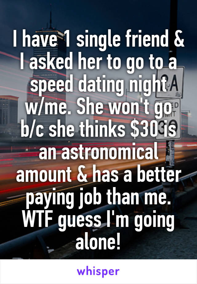 I have 1 single friend & I asked her to go to a speed dating night w/me. She won't go b/c she thinks $30 is an astronomical amount & has a better paying job than me. WTF guess I'm going alone!