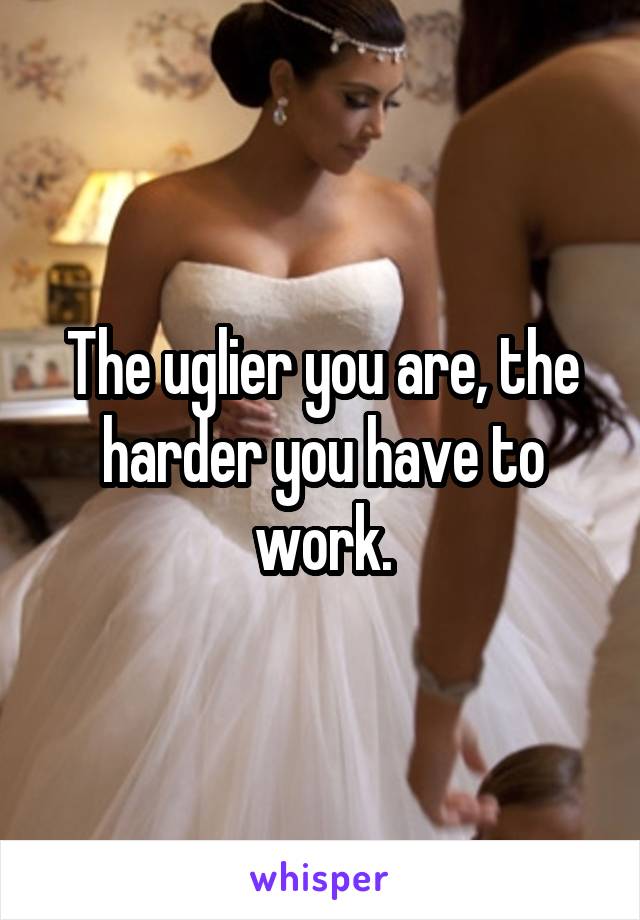 The uglier you are, the harder you have to work.