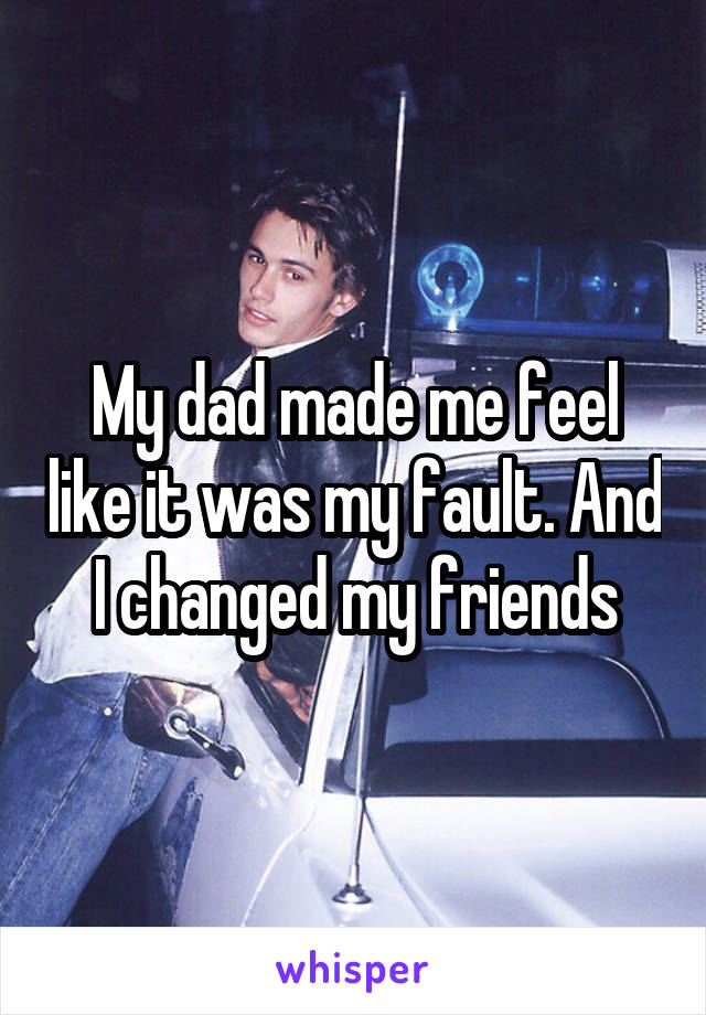 My dad made me feel like it was my fault. And I changed my friends