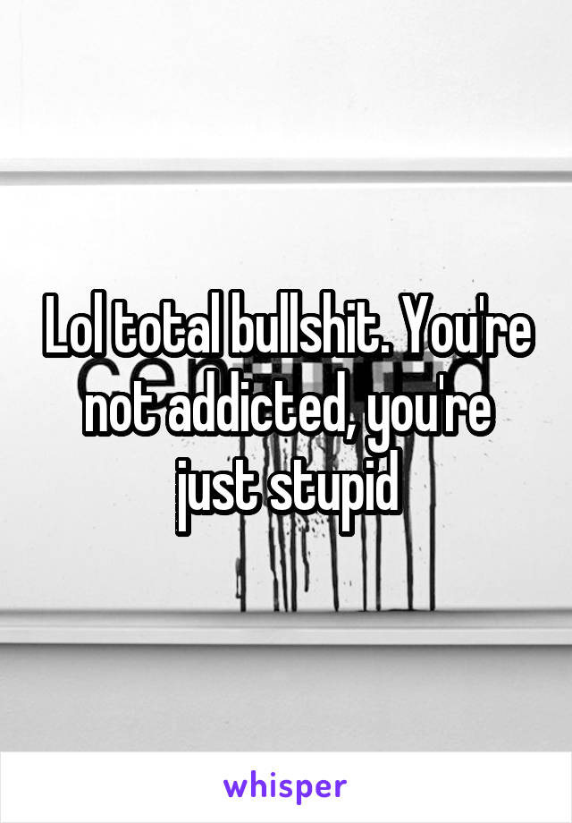 Lol total bullshit. You're not addicted, you're just stupid