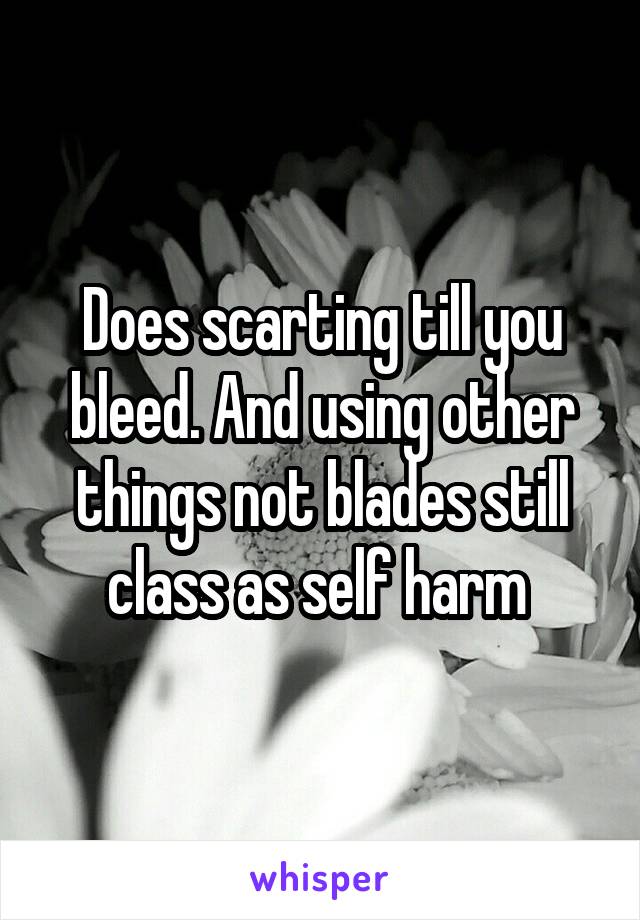 Does scarting till you bleed. And using other things not blades still class as self harm 