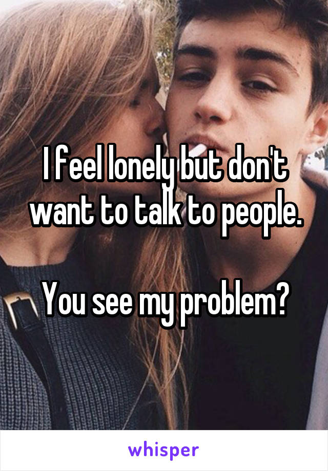 I feel lonely but don't want to talk to people.

You see my problem?