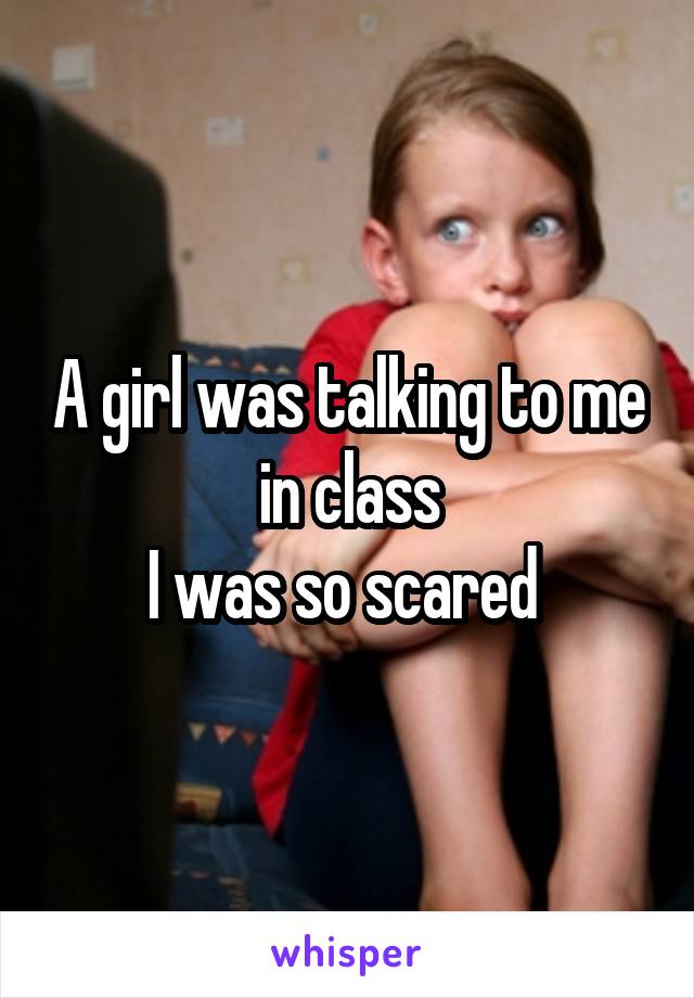 A girl was talking to me in class
I was so scared 