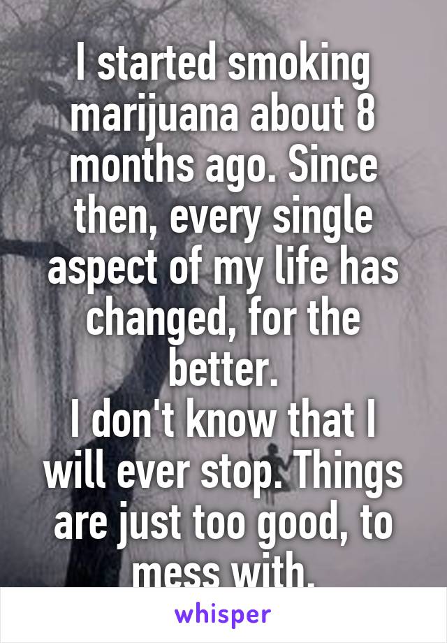 I started smoking marijuana about 8 months ago. Since then, every single aspect of my life has changed, for the better.
I don't know that I will ever stop. Things are just too good, to mess with.