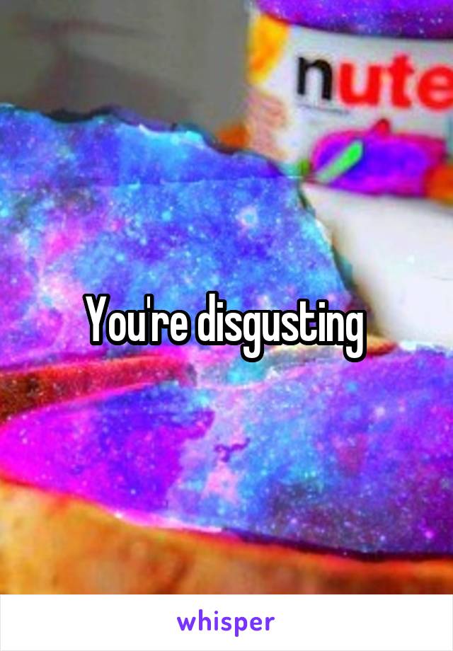 You're disgusting 