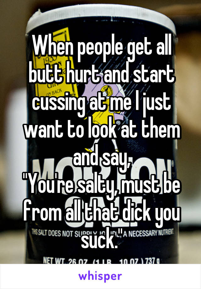 When people get all butt hurt and start cussing at me I just want to look at them and say,
"You're salty, must be from all that dick you suck."