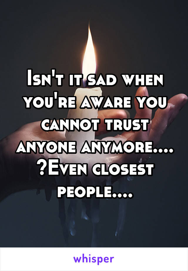 Isn't it sad when you're aware you cannot trust anyone anymore.... ?Even closest people....