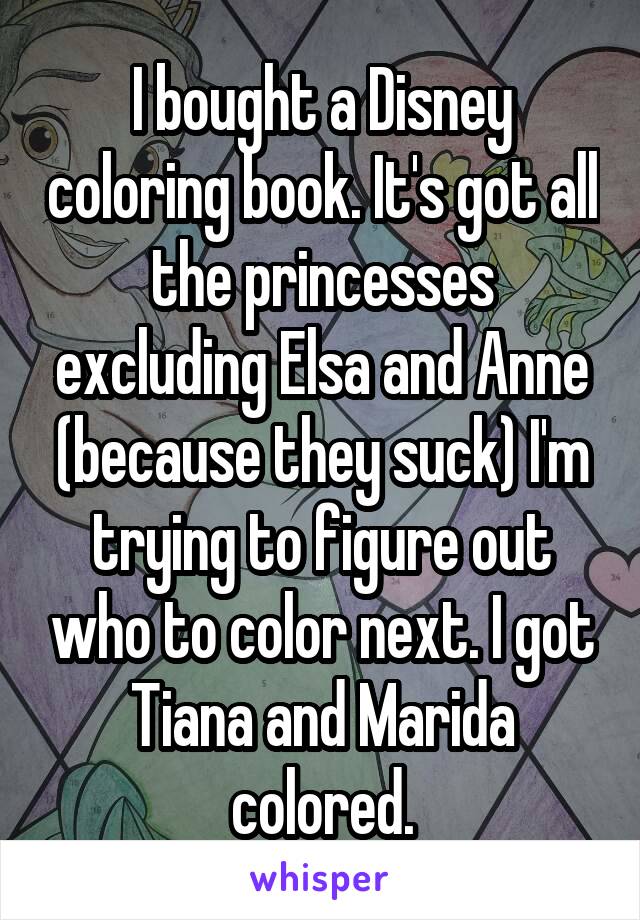 I bought a Disney coloring book. It's got all the princesses excluding Elsa and Anne (because they suck) I'm trying to figure out who to color next. I got Tiana and Marida colored.