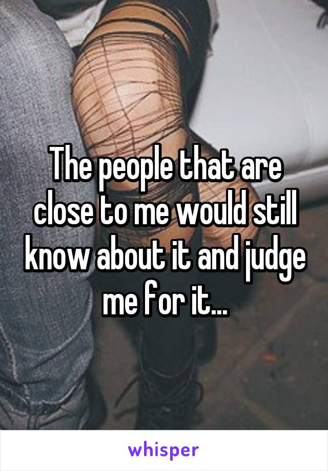 The people that are close to me would still know about it and judge me for it...