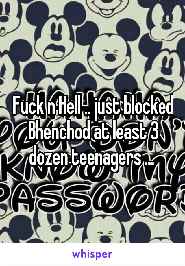 Fuck n Hell .. just blocked Bhenchod at least 3 dozen teenagers ... 