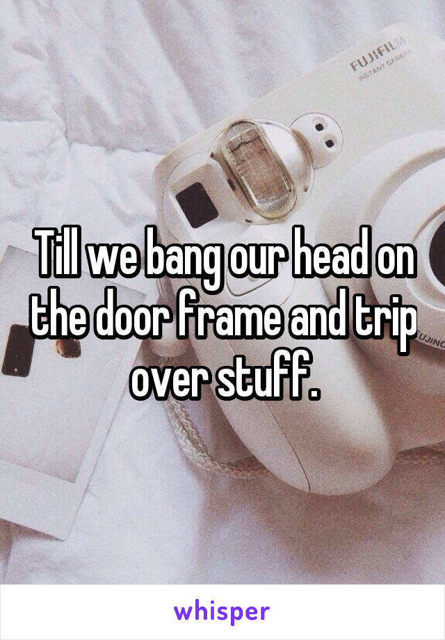 Till we bang our head on the door frame and trip over stuff.