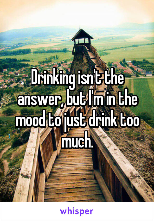 Drinking isn't the answer, but I'm in the mood to just drink too much.