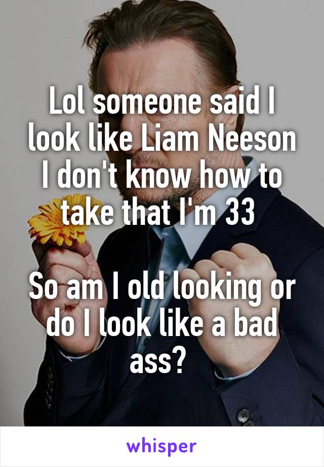 Lol someone said I look like Liam Neeson
I don't know how to take that I'm 33 

So am I old looking or do I look like a bad ass? 