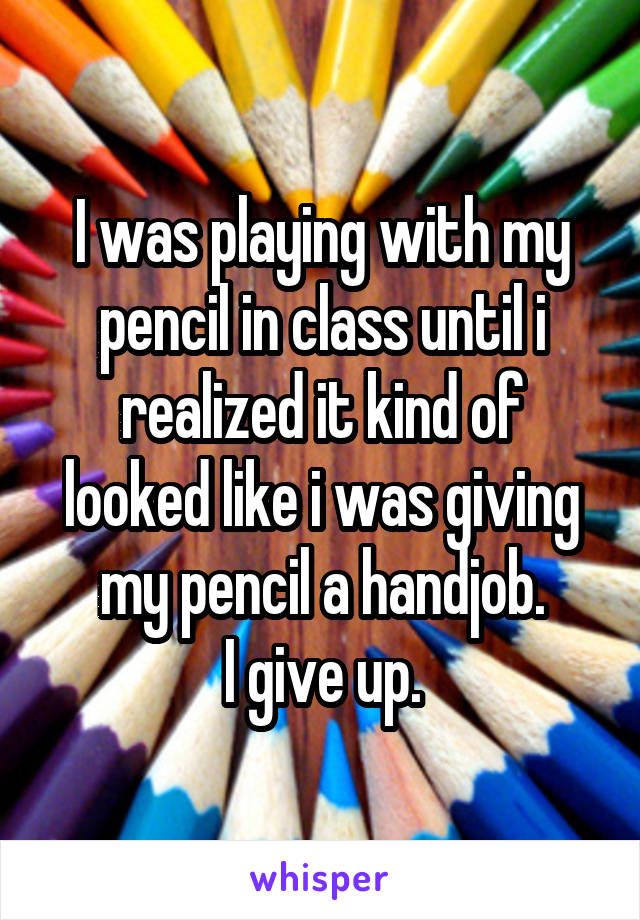 I was playing with my pencil in class until i realized it kind of looked like i was giving my pencil a handjob.
I give up.