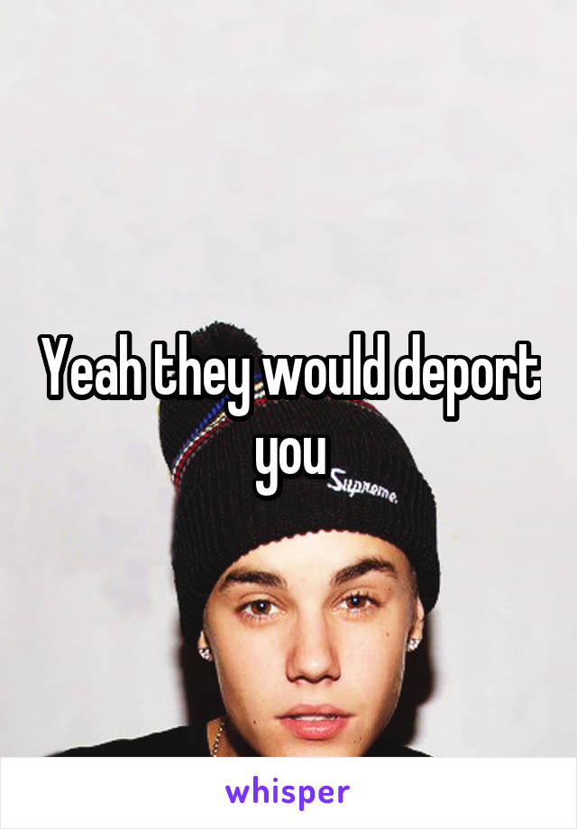 Yeah they would deport you