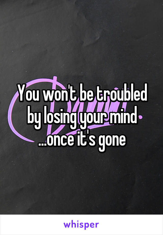 You won't be troubled by losing your mind ...once it's gone