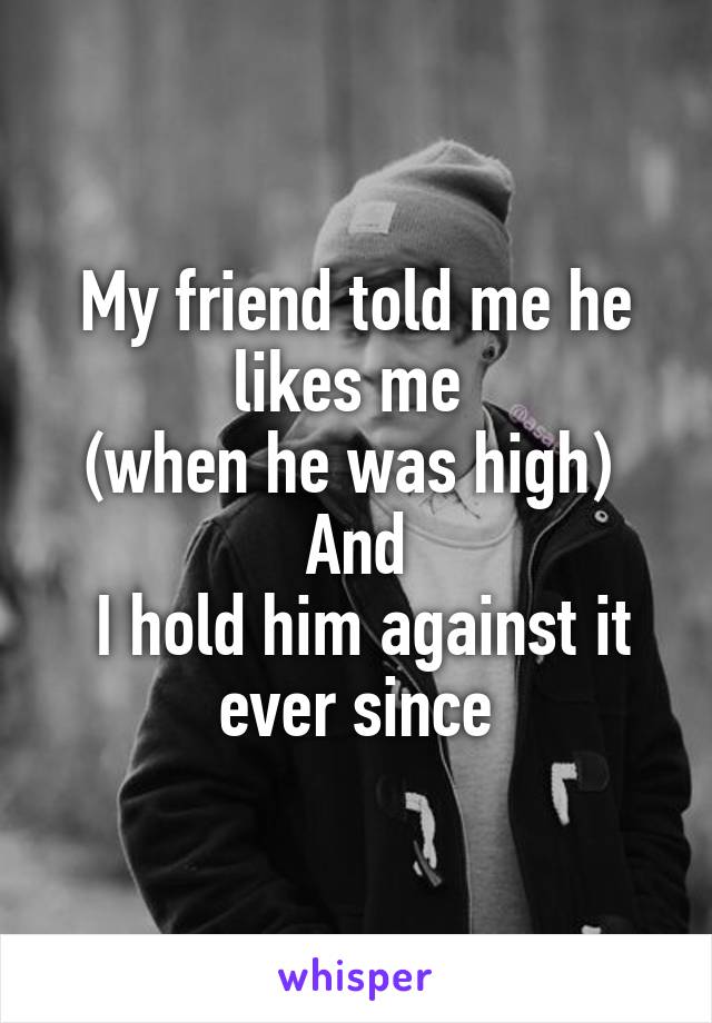 My friend told me he likes me 
(when he was high) 
And
 I hold him against it ever since