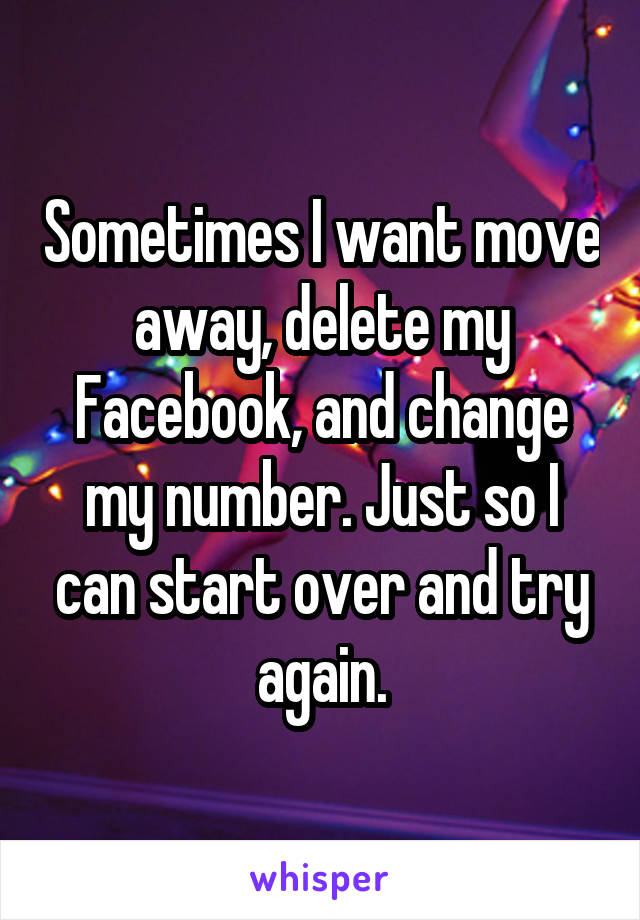 Sometimes I want move away, delete my Facebook, and change my number. Just so I can start over and try again.