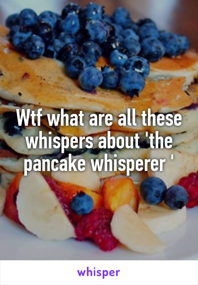 Wtf what are all these whispers about 'the pancake whisperer '