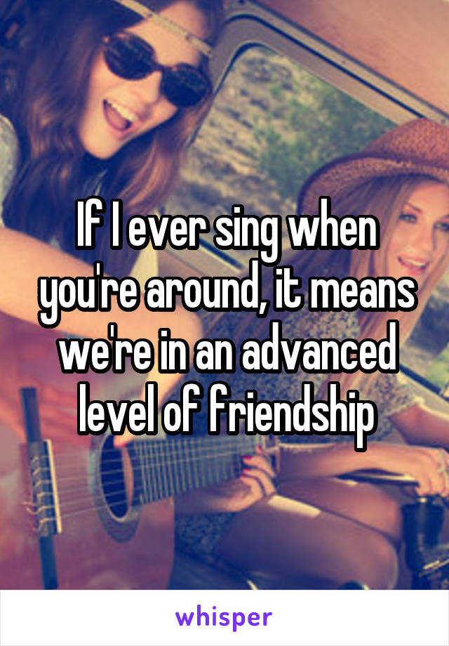 If I ever sing when you're around, it means we're in an advanced level of friendship