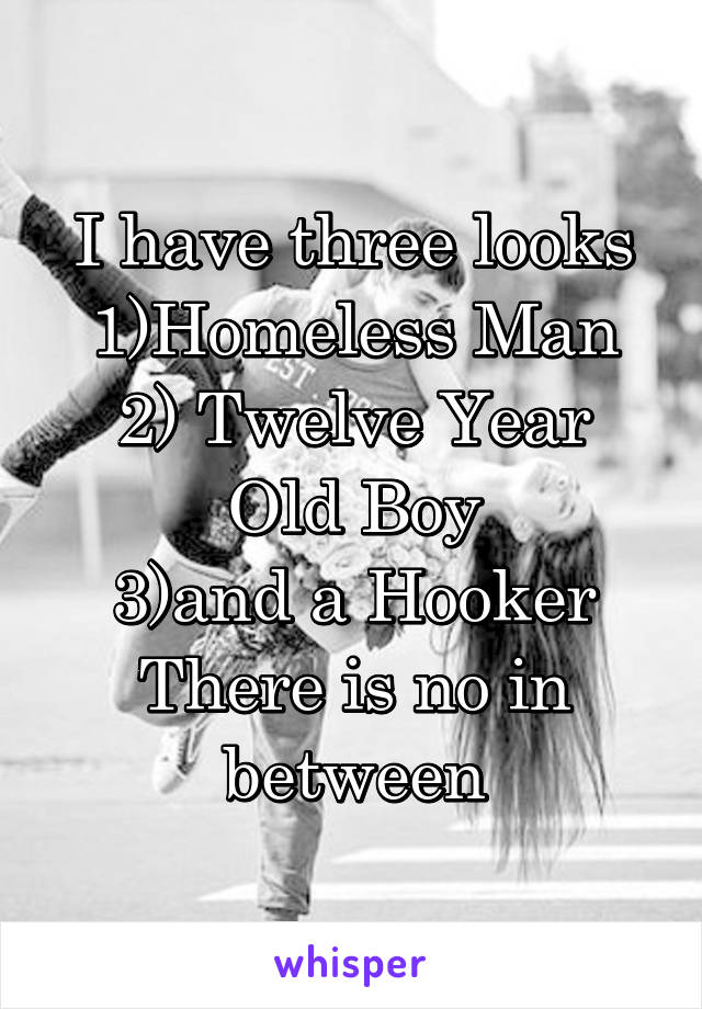 I have three looks
1)Homeless Man
2) Twelve Year Old Boy
3)and a Hooker
There is no in between