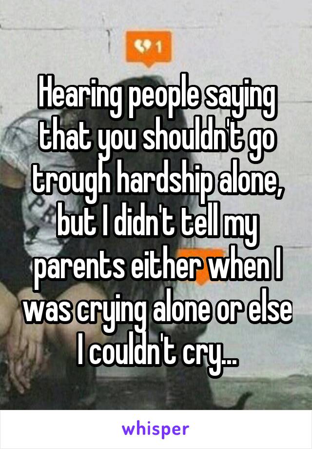 Hearing people saying that you shouldn't go trough hardship alone, but I didn't tell my parents either when I was crying alone or else I couldn't cry...