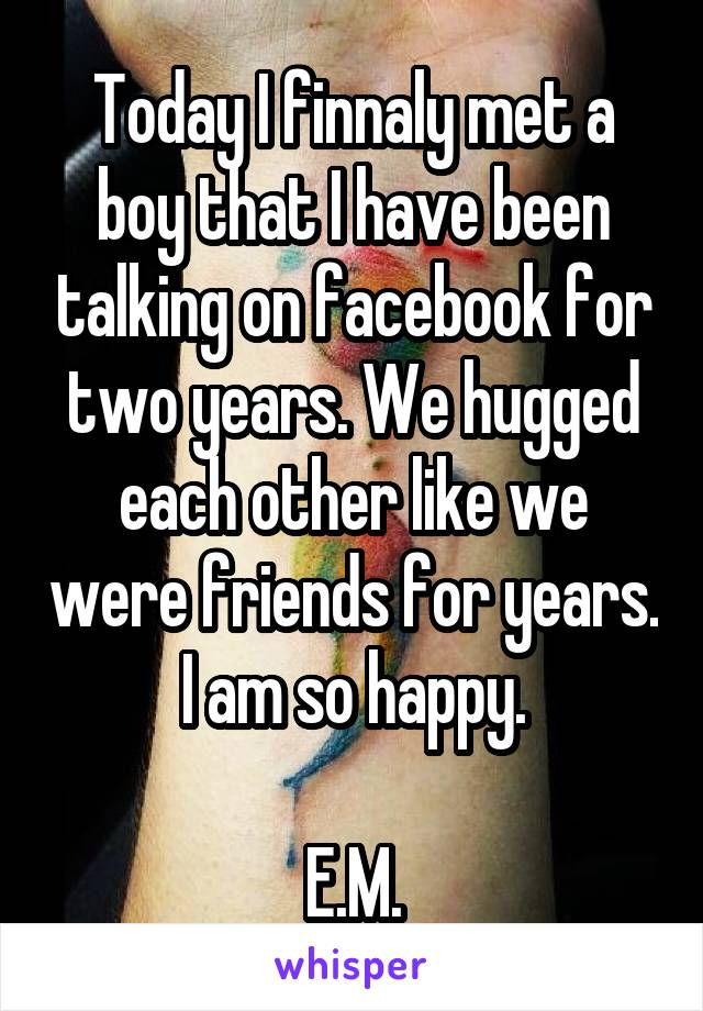 Today I finnaly met a boy that I have been talking on facebook for two years. We hugged each other like we were friends for years. I am so happy.

E.M.