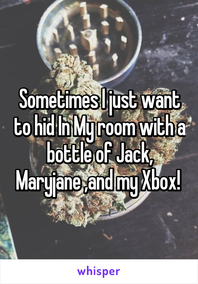 Sometimes I just want to hid In My room with a bottle of Jack, Maryjane ,and my Xbox! 