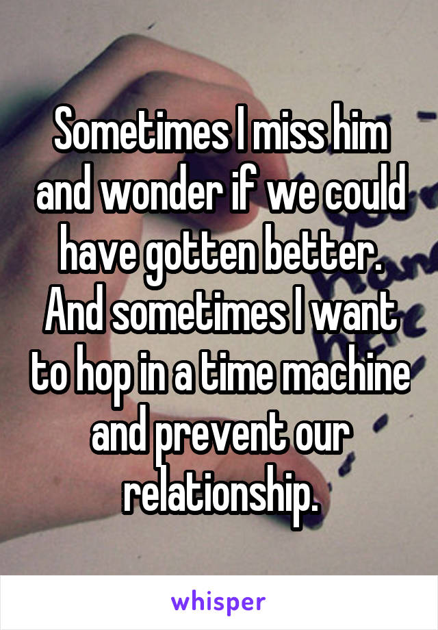 Sometimes I miss him and wonder if we could have gotten better. And sometimes I want to hop in a time machine and prevent our relationship.