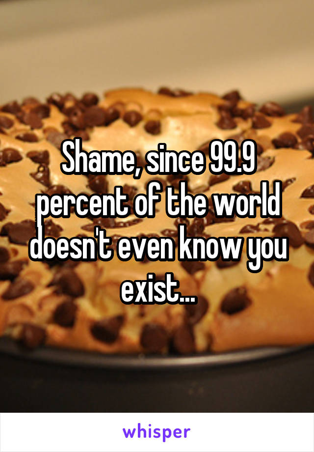 Shame, since 99.9 percent of the world doesn't even know you exist...