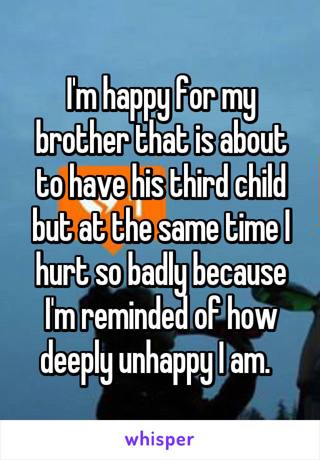 I'm happy for my brother that is about to have his third child but at the same time I hurt so badly because I'm reminded of how deeply unhappy I am.  