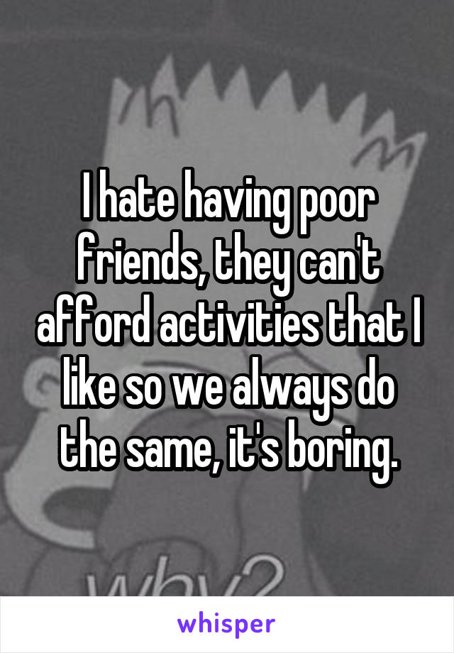 I hate having poor friends, they can't afford activities that I like so we always do the same, it's boring.