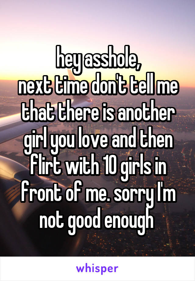 hey asshole,
next time don't tell me that there is another girl you love and then flirt with 10 girls in front of me. sorry I'm not good enough 