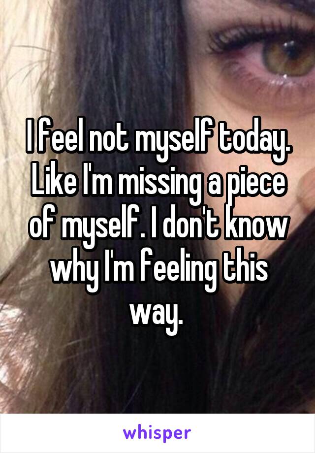 I feel not myself today. Like I'm missing a piece of myself. I don't know why I'm feeling this way. 