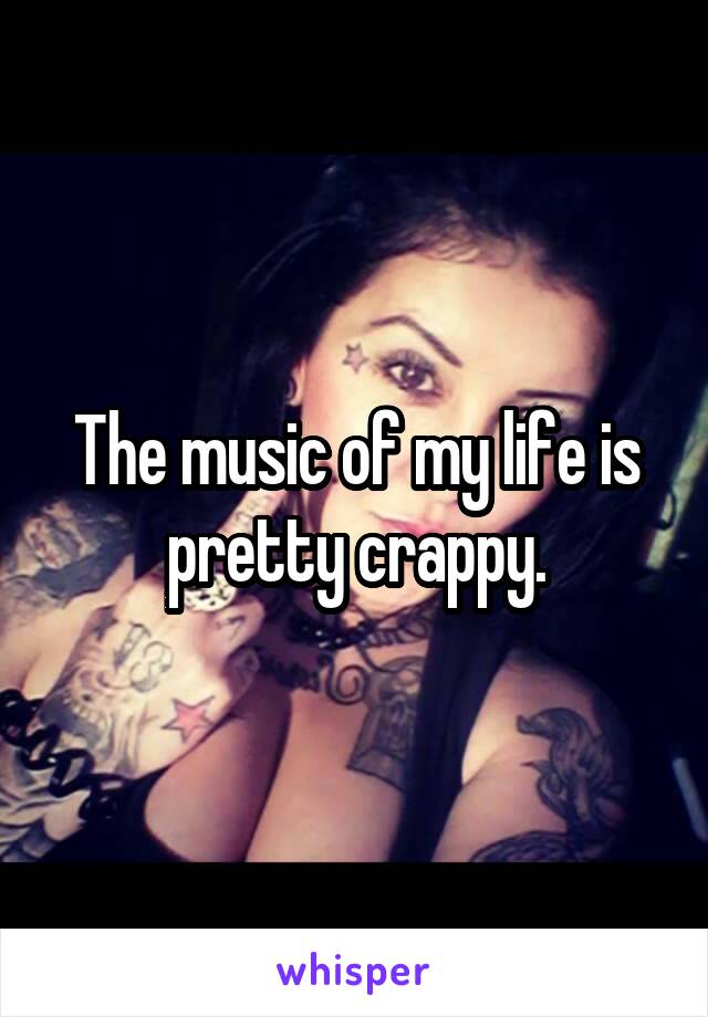 The music of my life is pretty crappy.