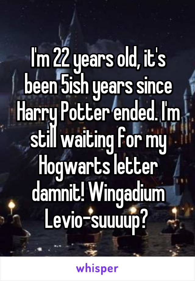 I'm 22 years old, it's been 5ish years since Harry Potter ended. I'm still waiting for my Hogwarts letter damnit! Wingadium Levio-suuuup? 