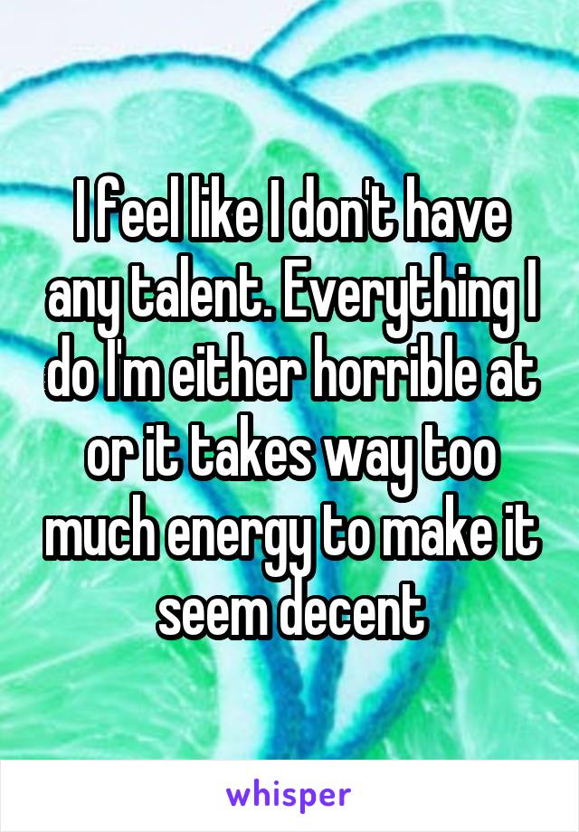 I feel like I don't have any talent. Everything I do I'm either horrible at or it takes way too much energy to make it seem decent