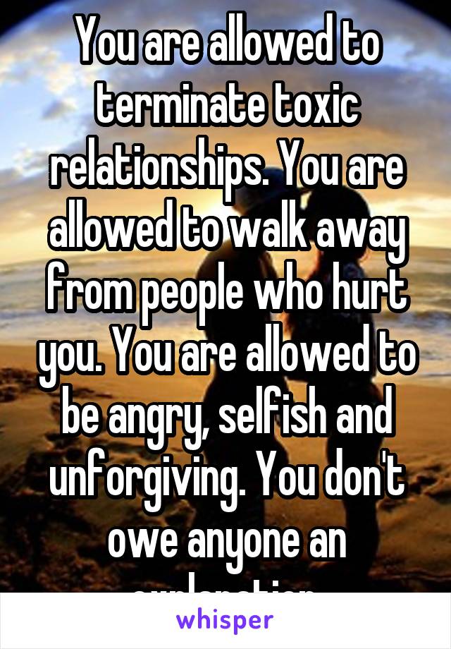 You are allowed to terminate toxic relationships. You are allowed to walk away from people who hurt you. You are allowed to be angry, selfish and unforgiving. You don't owe anyone an explanation.